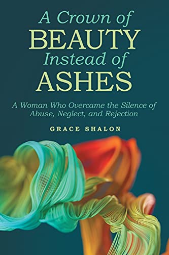A Crown Of Beauty Instead Of Ashes: A Woman Who Overcame The Silence Of Abuse, Neglect, And Rejection