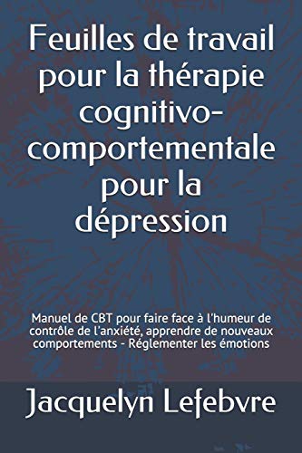 Feuilles de travail pour la th??rapie cognitivo-comportementale pour la d??pression: Manuel de CBT pour faire face ???ß l'humeur de contr????le de l'anxi??t??, ... - R??glementer les ??motions (French Edition)