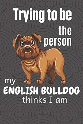 Trying To Be The Person My English Bulldog Thinks I Am: For English Bulldog Fans