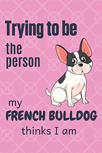 Trying To Be The Person My French Bulldog Thinks I Am: For French Bulldog Fans