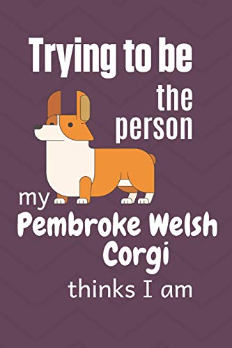 Trying To Be The Person My Pembroke Welsh Corgi Dog Thinks I Am: For Pembroke Welsh Corgi Dog Fans