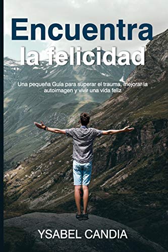 ENCUENTRA LA FELICIDAD: Una pequena Gu??a para superar el trauma, mejorar la autoimagen y vivir una vida feliz (Spanish Edition)
