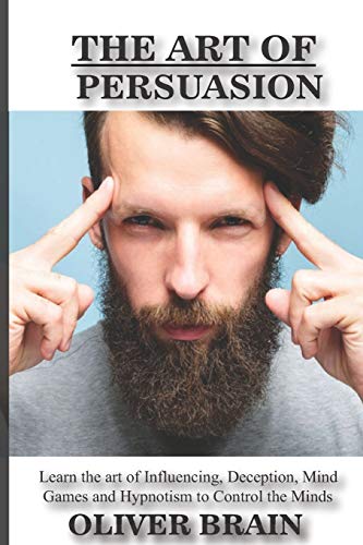 The Art Of Persuasion: Learn The Art Of Influencing, Deception, Mind Games And Hypnotism To Control The Minds