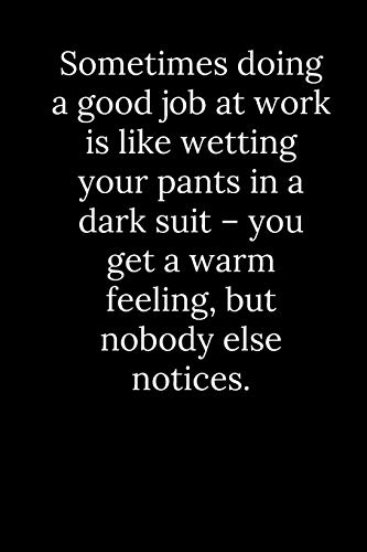Sometimes Doing A Good Job At Work Is Like Wetting Your Pants In A Dark Suit ? You Get A Warm Feeling, But Nobody Else Notices.