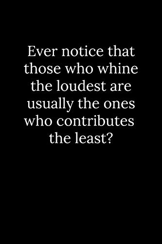 Ever Notice That Those Who Whine The Loudest Are Usually The Ones Who Contributes The Least?