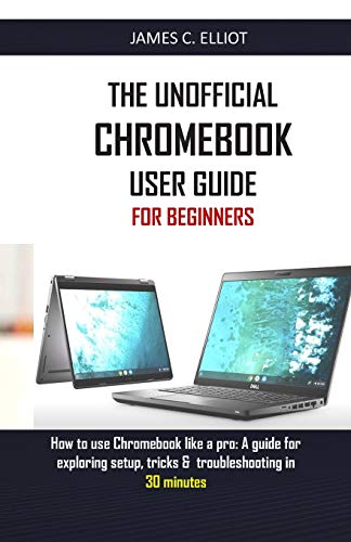 The Unofficial Chromebook User Guide For Beginners: How To Use Chromebook Like A Pro: A Guide For Exploring Setup, Tricks & Troubleshooting In 30 Minutes