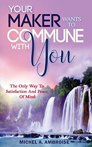 Your Maker Wants To Commune With You:: The Only Way To Satisfaction And Peace Of Mind