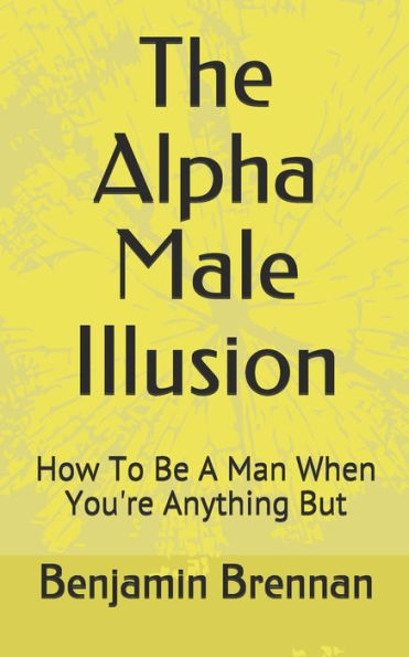 The Alpha Male Illusion : How To Be A Man When You'Re Anything But