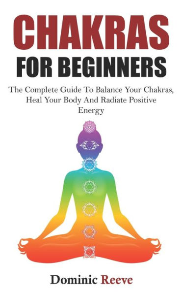 Chakras For Beginners: The Complete Guide To Balance Your Chakras, Heal Your Body And Radiate Positive Energy