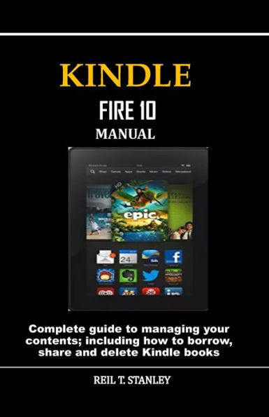 KINDLE FIRE 10 MANUAL: Complete guide to managing your contents; including how to borrow, share and delete Kindle books
