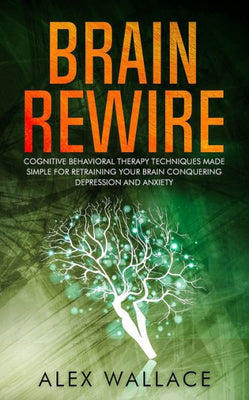 Brain Rewire: Cognitive Behavioral Therapy Techniques Made Simple For Retraining Your Brain Conquering Depression And Anxiety
