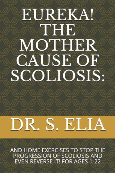EUREKA! THE MOTHER CAUSE OF SCOLIOSIS:: AND HOME EXERCISES TO STOP THE PROGRESSION OF SCOLIOSIS AND EVEN REVERSE IT! FOR AGES 1-22