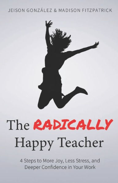 The Radically Happy Teacher : 4 Steps To More Joy, Less Stress, And Deeper Confidence In Your Work