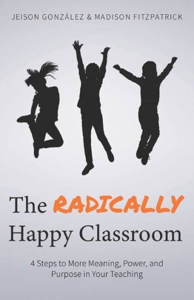 The Radically Happy Classroom : 4 Steps To More Meaning, Power, And Purpose In Your Teaching