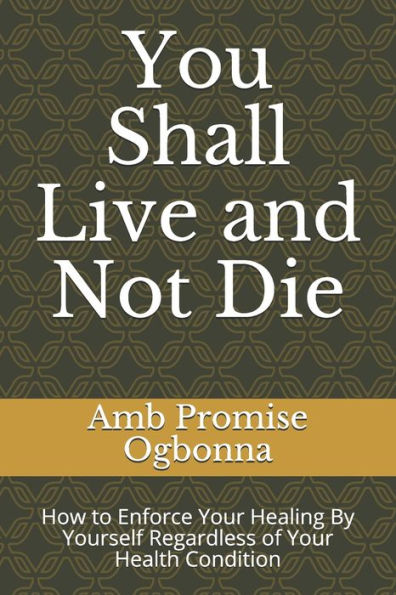 You Shall Live And Not Die : How To Enforce Your Healing By Yourself Regardless Of Your Health Condition