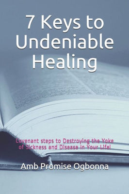 7 Keys to Undeniable Healing: Covenant steps to Destroying the Yoke of Sickness and Disease In Your Life!
