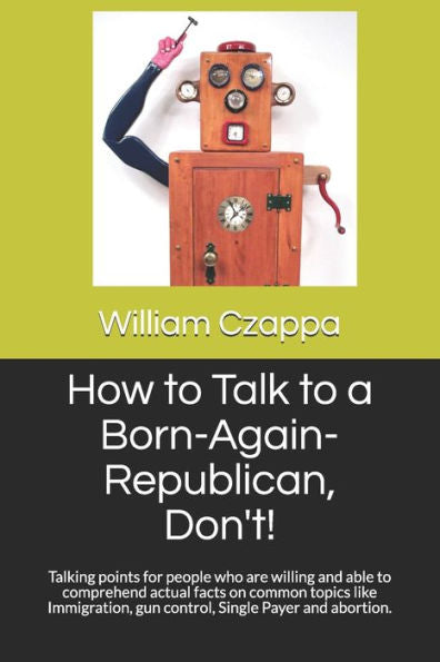 How to Talk to a Born-Again-Republican, Don't!: Talking points for people who are willing and able to comprehend actual facts on common topics like Immigration, gun control, Single Payer and abortion.