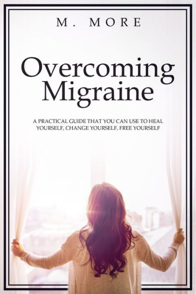 Overcoming Migraine : A Practical Guide That You Can Use To Heal Yourself, Change Yourself, Free Yourself