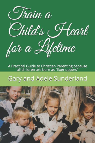 Train A Child's Heart For A Lifetime : A Practical Guide To Christian Parenting Because All Children Are Born As Fixer Uppers