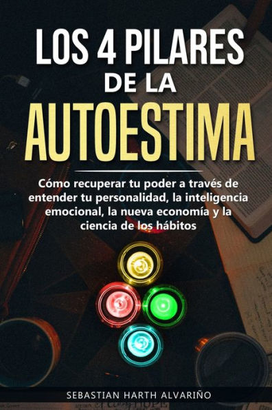 Los 4 Pilares De La Autoestima : Cómo Recuperar Tu Poder A Través De Entender Tu Personalidad, La Inteligencia Emocional, La Nueva Economía Y La Ciencia De Los Hábitos