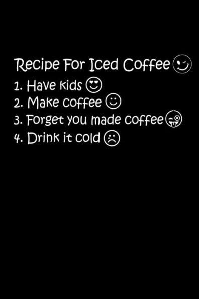 Recipe For Iced Coffee 1. Have Kids 2. Make Coffee 3. Forget You Made Coffee 4. Drink It Cold : The Best Recipe To Make Ice Coffee Is To Have Kids. Kids Will Help You To Make Iced Coffee. Only Mom Will Understand It