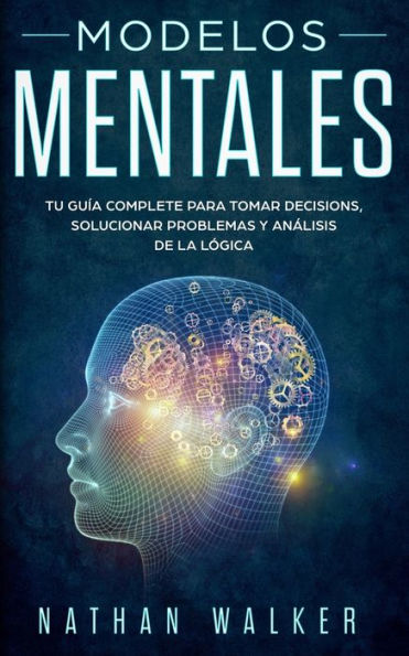 Modelos Mentales : Tu Guía Complete Para Tomar Decisions, Solucionar Problemas Y Análisis De La Lógica.