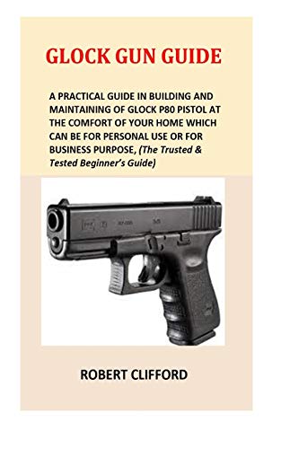 Glock Gun Guide: A Practical Guide In Building And Maintaining Of Glock P80 Pistol At The Comfort Of Your Home Which Can Be For Personal Use Or For ... (The Trusted & Tested Beginner's Guide)