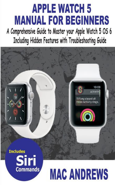 APPLE WATCH 5 MANUAL FOR BEGINNERS: A Comprehensive Guide to Master your Apple Watch 5 OS 6 Including Hidden Features with Troubleshooting Guide