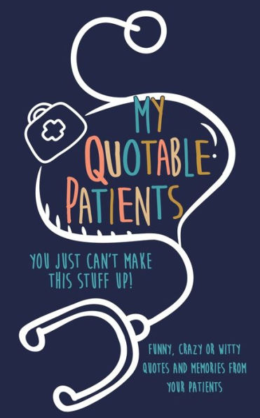 My Quotable Patients : You Just Can't Make This Stuff Up!: Funny, Crazy Or Witty Quotes And Memories From Your Patients