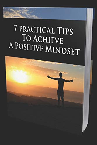 7 PRACTICAL TIPS TO ACHIEVE A POSITIVE MINDSET: Your Ultimate Guide For Happiness And Success
