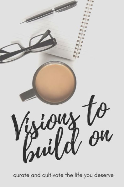 Visions To Build On : Curate And Cultivate The Life You Deserve