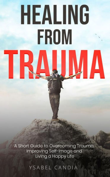 HEALING FROM TRAUMA: A Short Guide to Overcoming Trauma Improving Self-image and Living a Happy Life