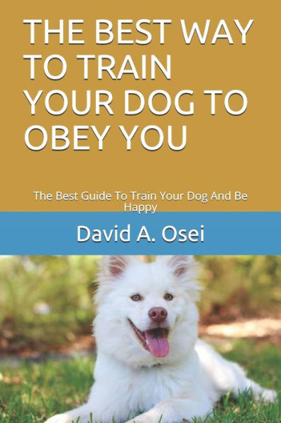The Best Way To Train Your Dog To Obey You : The Best Guide To Train Your Dog And Be Happy