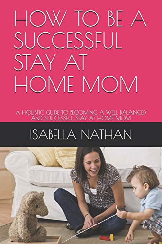 HOW TO BE A SUCCESSFUL STAY AT HOME MOM: A HOLISTIC GUIDE TO BECOMING A WELL BALANCED AND SUCCESSFUL STAY AT HOME MOM