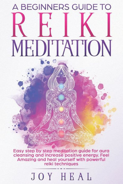 A Beginners Guide to Reiki Meditation: Easy step by step Meditation Guide for Aura Cleansing and increase Positive Energy. Feel Amazing and Heal yourself with Powerful Reiki techniques