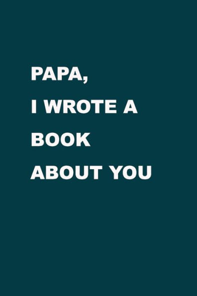 Papa I Wrote A Book About You : From A Son/ Daughter To A Father/ Grandparent. The Gift For Your Dad, For Christmas, Anniversaries, Occasions, Father's Day And More.