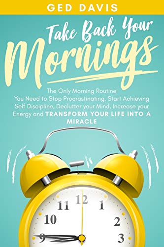 Take Back Your Mornings: The Only Morning Routine You Need to Stop Procrastinating, Start Achieving Self Discipline, Declutter your Mind, Increase your Energy and Transform Your Life into a Miracle