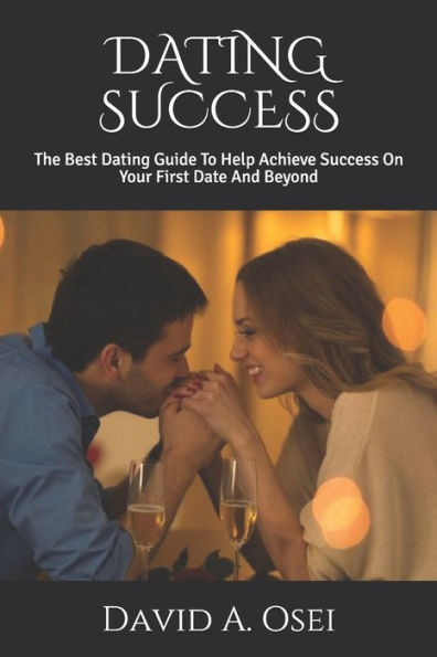 DATING SUCCESS: The Best Dating Guide To Help Achieve Success On Your First Date And Beyond