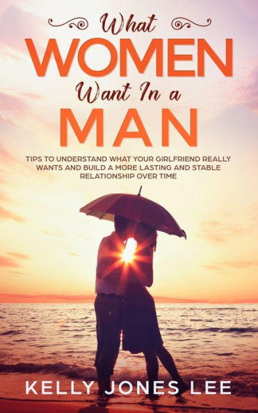 What Women Want In A Man : Tips To Understand What Your Girlfriend Really Wants And Build A More Lasting And Stable Relationship Over Time