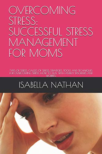 OVERCOMING STRESS: SUCCESSFUL STRESS MANAGEMENT FOR MOMS: TYPES OF STRESS, CAUSES OF STRESS, STRATEGIES, TOOLS AND TECHNIQUES FOR OVERCOMING STRESS. HOW TO DEAL WITH ANXIETY DISORDERS AND WORRIES.