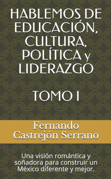 HABLEMOS DE EDUCACIÓN, CULTURA, POLÍTICA y LIDERAZGO TOMO I: Una visión romantica y soñadora para construir un Mexico diferente y mejor. (Spanish Edition)