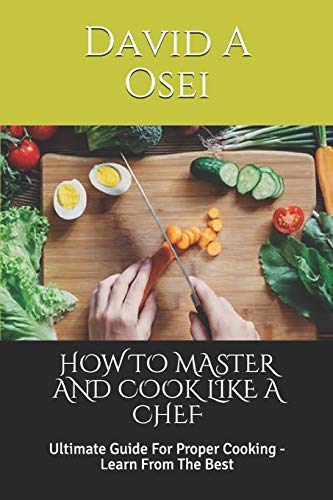HOW TO MASTER AND COOK LIKE A CHEF: Ultimate Guide For Proper Cooking - Learn From The Best
