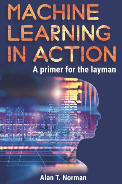 Machine Learning In Action: A Primer For The Layman, Step By Step Guide For Newbies