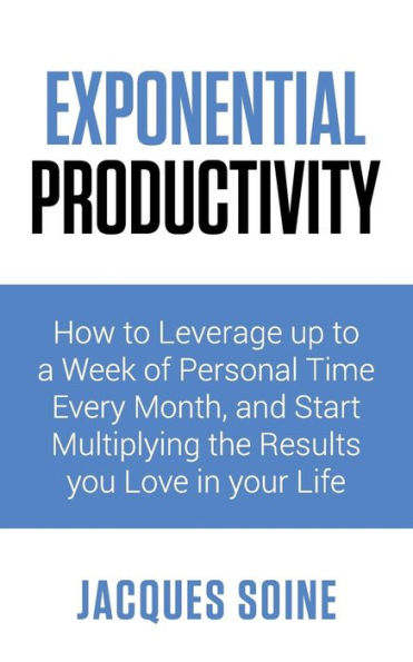 EXPONENTIAL PRODUCTIVITY: How to Leverage up to a Week of Personal Time Every Month and Start Multiplying the Results you Love in your Life