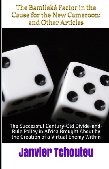 The Bamileké Factor In The Cause For The New Cameroon : And Other Articles: The Successful Century-Old Divide-And-Rule Policy In Africa Brought About By The Creation Of A Virtual Enemy Within