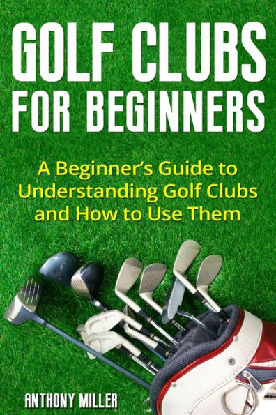 Golf Clubs for Beginners: A Beginner?s Guide to Understanding Golf Clubs and How to Use Them