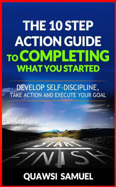 The 10 Step Action Guide To Completing What You Started : Develop Self-Discipline, Take Action And Execute Your Goals