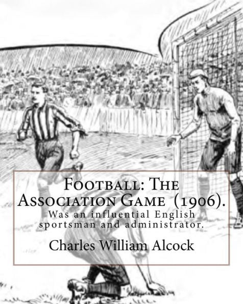 Football: The Association Game (1906). By: Charles William Alcock: Charles William Alcock (2 December 1842 – 26 February 1907) was an influential English sportsman and administrator.