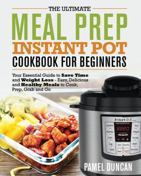 The Ultimate Meal Prep Instant Pot Cookbook For Beginners : Your Essential Guide To Save Time And Weight Loss - Easy, Delicious And Healthy Meals To Cook, Prep, Grab And Go