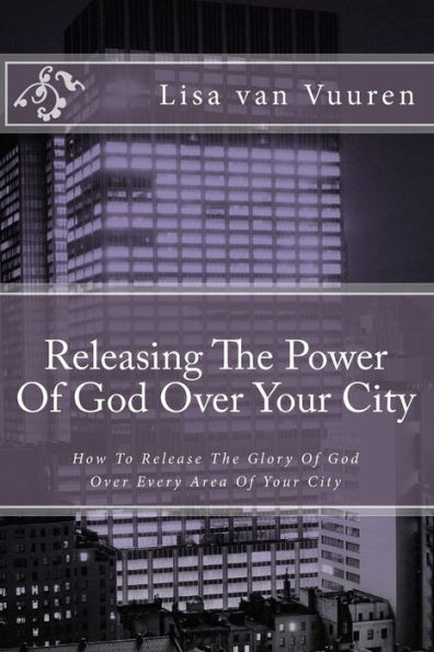 Releasing The Power Of God Over Your City : How To Release The Glory Of God Over Every Area Of Your City